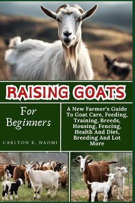 Raising Goats For Beginners: A New Farmer's Guide To Goat Care, Feeding, Training, Breeds, Housing, Fencing, Health And Diet, Breeding And Lot More - Carlton K Naomi - cover