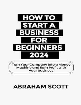 How to Start a Business for Beginners 2024: Turn Your Company Into a Money Machine and Earn a Profit with your Business - Abraham Scott - cover