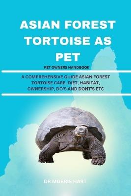 Asian Forest Tortoise as Pet: A Comprehensive Guide Asian Forest Tortoise Care, Diet, Habitat, Ownership, Do's and Dont's Etc - Morris Hart - cover