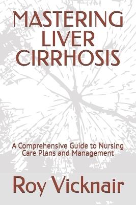 Mastering Liver Cirrhosis: A Comprehensive Guide to Nursing Care Plans and Management - Roy B Vicknair - cover