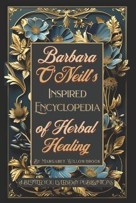 Barbara O'Neill's Inspired Encyclopedia of Herbal Healing: A Comprehensive Guide to Knowing, Growing, and Using 50 Healthful Powerful Healing Herbs. Cultivate, Craft, and Cure. Nurturing Body and mind - Margaret Willowbrook - cover