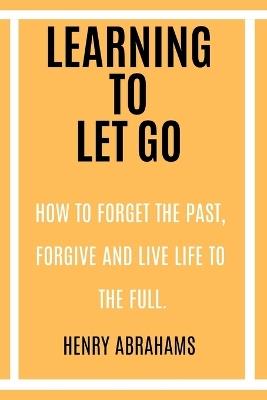 Learning to Let Go: How to Forget the Past, Forgive and Live Life to the Full. - Henry Abrahams - cover