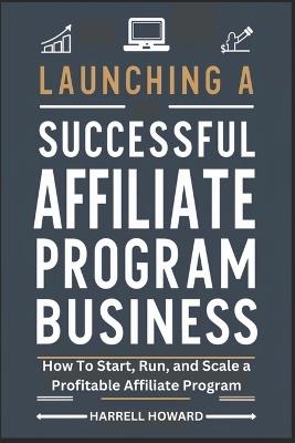 Launching A Successful Affiliate Program Business: How To Start, Run, and Scale a Profitable Affiliate Program - Harrell Howard - cover