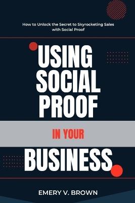 Using Social Proof in Your Business: How to Unlock the Secret to Skyrocketing Sales with Social Proof - Emery V Brown - cover