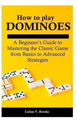 How to play Dominoes: A Beginner's Guide to Mastering the Classic Game from Basics to Advanced Strategies - Calian V Brooks - cover