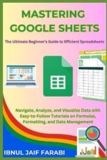 Mastering Google Sheets: The Ultimate Beginner's Guide to Efficient Spreadsheets: Navigate, Analyze, and Visualize Data with Easy-to-Follow Tutorials on Formulas, Formatting, and Data Management