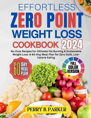Effortless Zero Point Weight Loss Cookbook: No-Fuss Recipes for Ultimate Fat Burning & Sustainable Weight Loss: A 60-Day Meal Plan for Zero Guilt, Low-Calorie Eating FULL-COLOR PHOTOS - Perry B Parker - cover