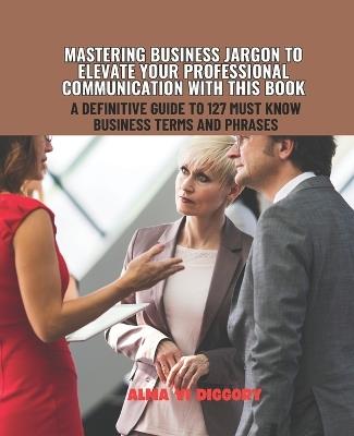 Mastering Business Jargon to Elevate Your Professional Communication with this Book: A Definitive Guide to 127 Must Know Business Terms and Phrases - Alma VI Diggory - cover