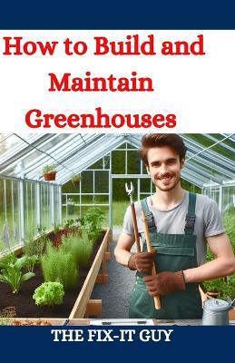 How to Build and Maintain Greenhouses: A DIY Guide to Constructing, Equipping, and Managing Your Perfect Greenhouse for Year-Round Gardening Success - The Fix-It Guy - cover