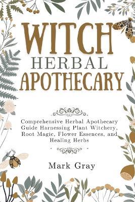 Witch Herbal Apothecary: Comprehensive Herbal Apothecary Guide Harnessing Plant Witchery, Root Magic, Flower Essences, and Healing Herbs - Mark Gray - cover