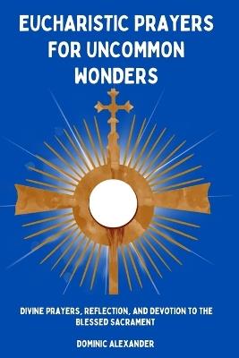 Eucharistic Prayers for Uncommon Wonders: Divine Prayers, Reflection, and Devotion to the Blessed Sacrament - Dominic Alexander - cover