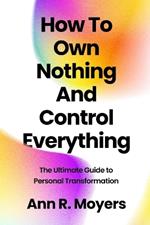 How To Own Nothing And Control Everything: The Ultimate Guide to Personal Transformation