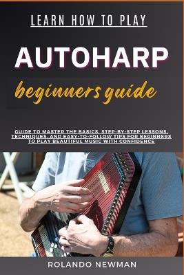 Learn How to Play Autoharp Beginners Guide: Guide To Master The Basics, Step-By-Step Lessons, Techniques, And Easy-To-Follow Tips For Beginners To Play Beautiful Music With Confidence - Rolando Newman - cover