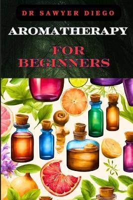 Aromatherapy for Beginners: Essential Oils, Healing Blends, And Natural Wellness Techniques For Stress Relief, Better Sleep, And Enhanced Mood - Sawyer Diego - cover