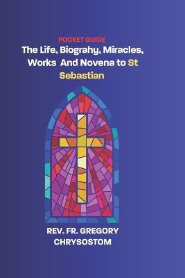 The Life, Biograhy, Miracles, Works And Novena to St Sebastian - Gregory Chrysostom - cover