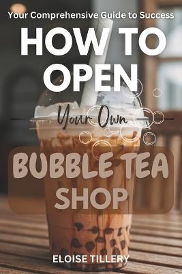 How to Open Your Own Bubble Tea Shop: Your Comprehensive Guide to Success - From Idea to Bubble Tea Business Mastery - Eloise Tillery - cover