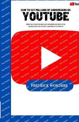 How To Get Millions Of Subscribers On YouTube: Proven Strategies and Insider Secrets for Skyrocketing Your Channel's Growth - Fredrick Wonders - cover