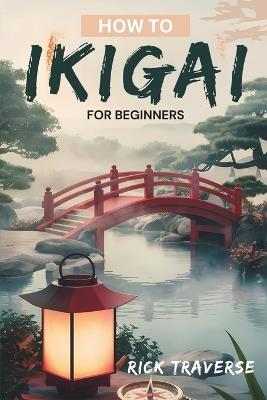 How To Ikigai For Beginners: A Practical Guide To Finding Balance, Fulfillment, And Happiness Through Japanese Wisdom. - Rick Traverse - cover