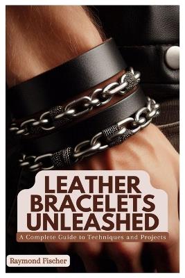 Leather Bracelets Unleashed: A Complete Guide to Techniques and Projects - Raymond Fischer - cover