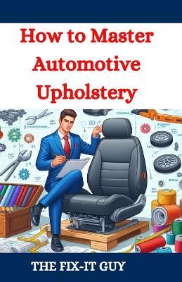 How to Master Automotive Upholstery: A Complete DIY Guide to Car Interior Restoration, Custom Upholstery, and Vehicle Detailing for Classic Cars, Hot Rods, and Daily Drivers - The Fix-It Guy - cover