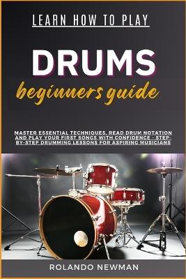 Learn How to Play Drums Beginners Guide: Master Essential Techniques, Read Drum Notation And Play Your First Songs With Confidence - Step-By-Step Drumming Lessons For Aspiring Musicians - Rolando Newman - cover