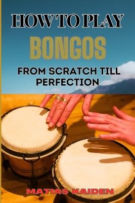 How to Play Bongos from Scratch Till Perfection: Step-By-Step Lessons, Techniques, And Rhythms For Ultimate Percussion Mastery - Matias Kaiden - cover