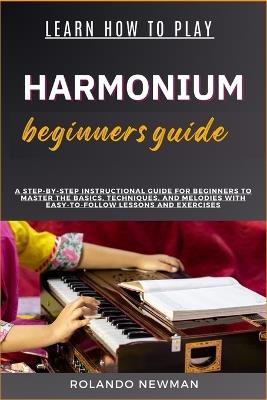 Learn How to Play Harmonium Beginners Guide: A Step-By-Step Instructional Guide For Beginners To Master The Basics, Techniques, And Melodies With Easy-To-Follow Lessons And Exercises - Rolando Newman - cover