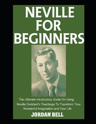 Neville For Beginners: The Ultimate Introductory Guide On Using Neville Goddard's Teachings To Transform Your Wonderful Imagination and Your Life - Jordan Bell - cover