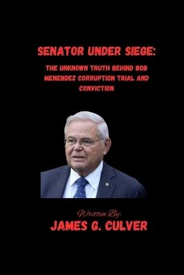 Senator Under Siege: The Unknown Truth Behind Bob Menendez Corruption Trial And Conviction - James G Culver - cover