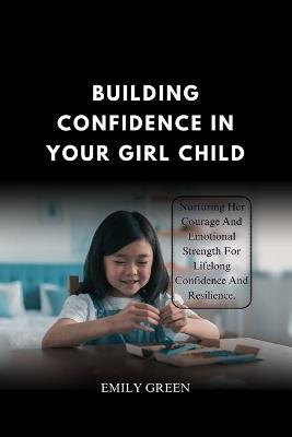 Building Confidence In Your Girl Child: Nurturing Her Courage and Emotional Strength for Lifelong Confidence and Resilience. - Emily R Green - cover