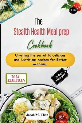 The Stealth Health Meal prep Cookbook: Unveiling the secret to delicious and Nutritious recipes for Better wellbeing - Jacob M Chan - cover