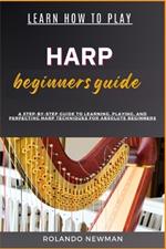 Learn How to Play Harp Beginners Guide: A Step-By-Step Guide To Learning, Playing, And Perfecting Harp Techniques For Absolute Beginners