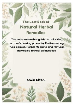 The Lost Book of Natural Herbal remedies: The comprehensive guide to unlocking nature's healing power by Rediscovering wild edibles, Herbal Medicine and Natural Remedies to heal all diseases - Owin Elton - cover