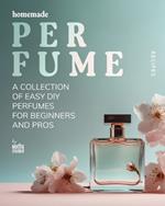 Homemade Perfume Recipes: A Collection of Easy DIY Perfumes for Beginners and Pros