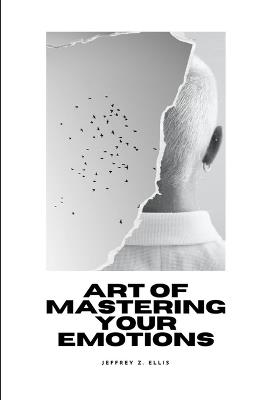 Art of Mastering Your Emotion: Learn the essential guidelines for when and how to control your emotions by developing your emotional intelligence - Jeffrey Z Ellis - cover