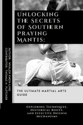 Unlocking the Secrets of Southern Praying Mantis: The Ultimate Martial Arts Guide: Exploring Techniques, Historical Roots, and Effective Defense Mechanisms - Thomas H Fletcher,Whalen Kwon-Ling - cover