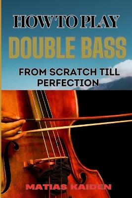 How to Play Double Bass from Scratch Till Perfection: Techniques To Advanced Skills And Performance Tips For Mastering Strategies - Matias Kaiden - cover