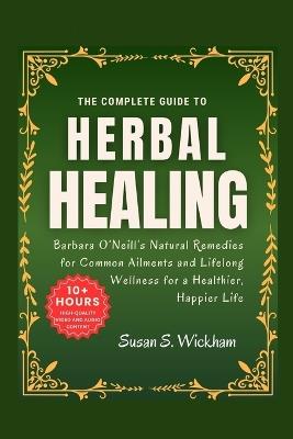 The Complete Guide to Herbal Healing: Barbara O'Neill's Natural Remedies for Common Ailments and Lifelong Wellness for a Healthier, Happier Life - Susan S Wickham - cover