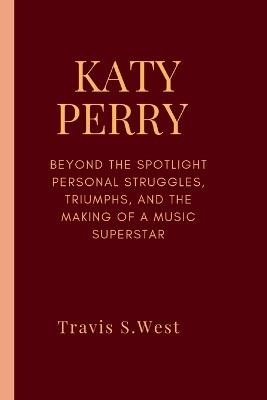 Katy Perry: Beyond the Spotlight Personal Struggles, Triumphs, and the Making of a Music Superstar - Travis S West - cover