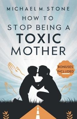 How to Stop Being a Toxic Mother: A Guide to Nurture Your Child, Raise a Responsible Human Being, Build Healthy Relationships, and Quit Manipulative Behaviors - Michael M Stone - cover