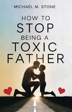 How to Stop Being a Toxic Father: A Guide to Nurture Your Child, Raise a Responsible Human Being, Stop Sabotaging Your Relationships, and Quit Manipulative Behaviors