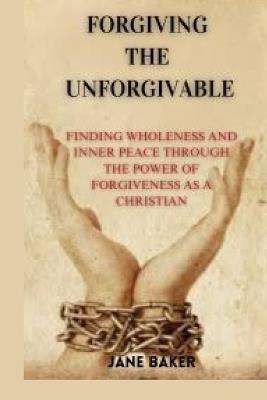 Forgiving the Unforgivable: Finding wholeness and inner peace through the power of forgiveness as a Christian. - Jane Baker - cover