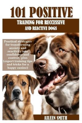 101 Positive Training for Reccessive and Reactive Dogs: Practical strategies for transforming anxiety and reactivity into confidence and control. plus (expert training tips and tricks for a happy ca - Aileen Smith - cover