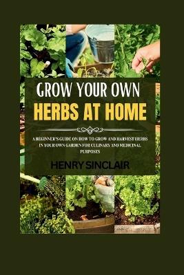 Growing Your Own Herbs At Home: A Beginner's Guide On How To Grow And Harvest Herbs In Your Own Garden For Culinary And Medicinal Purposes - Henry Sinclair - cover