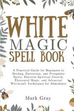 White Magic Spell Book: A Practical Guide for Beginners to Healing, Protection, and Prosperity Spells. Discover Spiritual Growth, Elemental Magic, and Advanced Witchcraft Techniques for Abundance