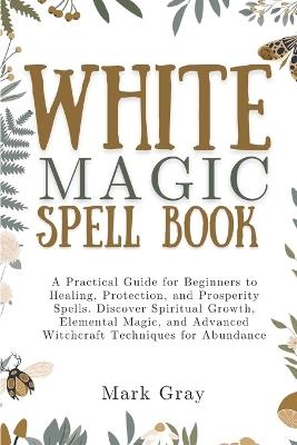 White Magic Spell Book: A Practical Guide for Beginners to Healing, Protection, and Prosperity Spells. Discover Spiritual Growth, Elemental Magic, and Advanced Witchcraft Techniques for Abundance - Mark Gray - cover