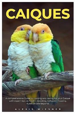 Caiques: A comprehensive Guide to training and caring for your caique with expert tips on health, breeding, behavior, housing, nutrition and beyond. - Alexis Wiesner - cover