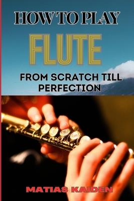 How to Play Flute from Scratch Till Perfection: Beginner Basics To Advanced Techniques, Mastering Scales, Articulation, And Performance Skills For Optimal Success - Matias Kaiden - cover