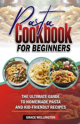 Pasta Cookbook for Beginners: The Ultimate Guide to Homemade Pasta and Kid-Friendly Recipes. - Grace Wellington - cover