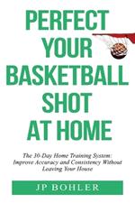 Perfect Your Basketball Shot At Home: The 30-Day Home Training System: Improve Accuracy and Consistency Without Leaving Your House